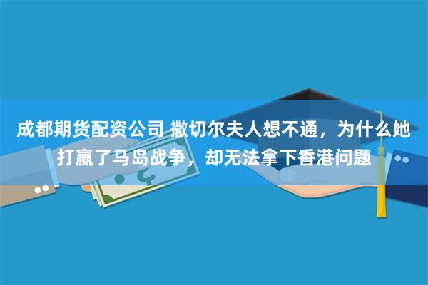 成都期货配资公司 撒切尔夫人想不通，为什么她打赢了马岛战争，却无法拿下香港问题