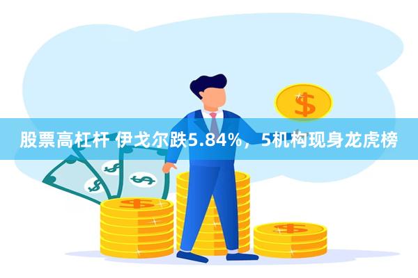 股票高杠杆 伊戈尔跌5.84%，5机构现身龙虎榜