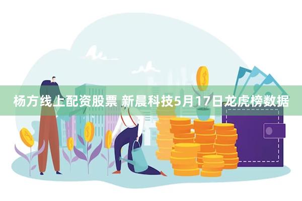 杨方线上配资股票 新晨科技5月17日龙虎榜数据