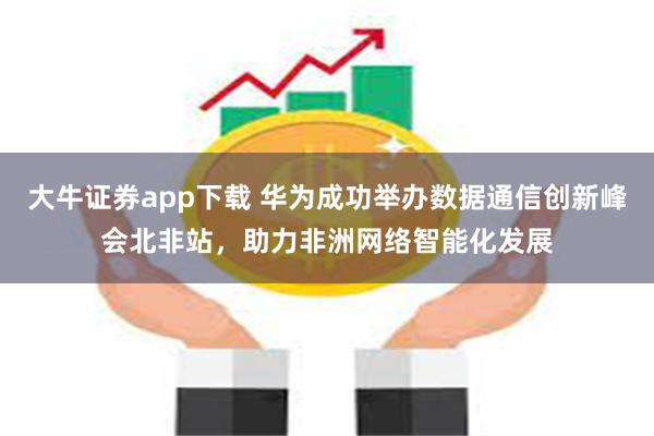 大牛证券app下载 华为成功举办数据通信创新峰会北非站，助力非洲网络智能化发展