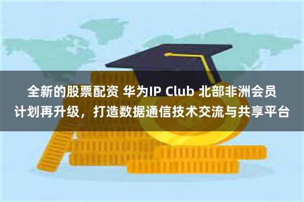 全新的股票配资 华为IP Club 北部非洲会员计划再升级，打造数据通信技术交流与共享平台