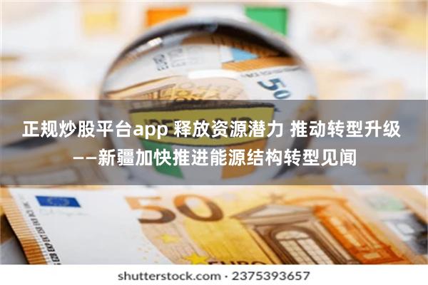 正规炒股平台app 释放资源潜力 推动转型升级 ——新疆加快推进能源结构转型见闻