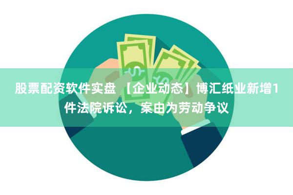 股票配资软件实盘 【企业动态】博汇纸业新增1件法院诉讼，案由为劳动争议