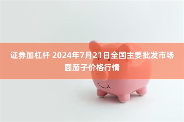 证券加杠杆 2024年7月21日全国主要批发市场圆茄子价格行情