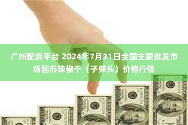 广州配资平台 2024年7月21日全国主要批发市场圆形辣椒干（子弹头）价格行情