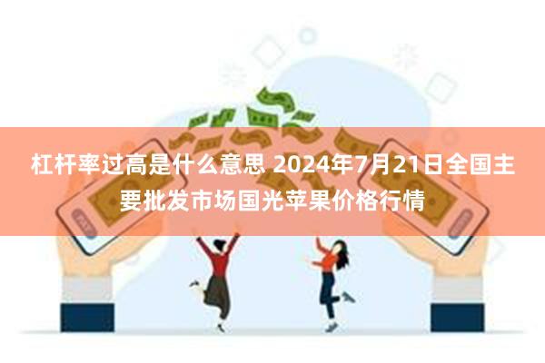 杠杆率过高是什么意思 2024年7月21日全国主要批发市场国光苹果价格行情