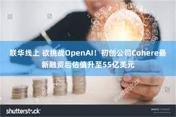 联华线上 欲挑战OpenAI！初创公司Cohere最新融资后估值升至55亿美元