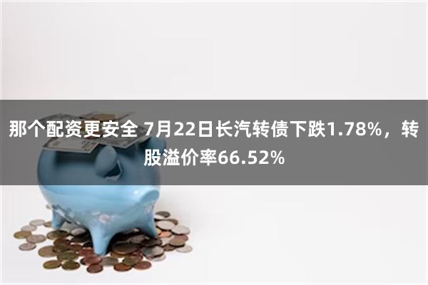 那个配资更安全 7月22日长汽转债下跌1.78%，转股溢价率66.52%