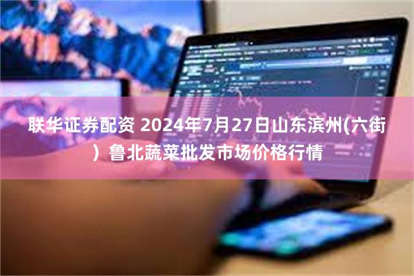 联华证券配资 2024年7月27日山东滨州(六街）鲁北蔬菜批发市场价格行情