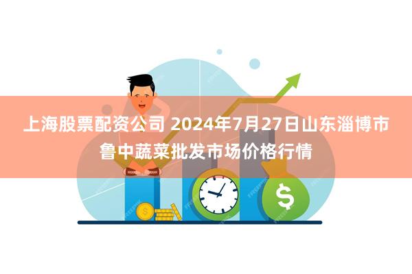 上海股票配资公司 2024年7月27日山东淄博市鲁中蔬菜批发市场价格行情