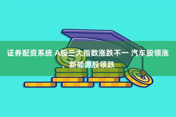 证券配资系统 A股三大指数涨跌不一 汽车股领涨、新能源股领跌