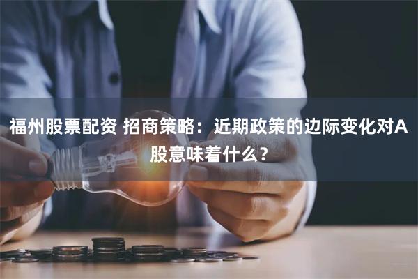 福州股票配资 招商策略：近期政策的边际变化对A股意味着什么？