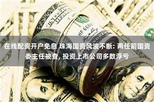 在线配资开户免息 珠海国资风波不断: 两任前国资委主任被查, 投资上市公司多数浮亏