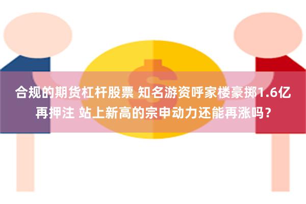 合规的期货杠杆股票 知名游资呼家楼豪掷1.6亿再押注 站上新高的宗申动力还能再涨吗？