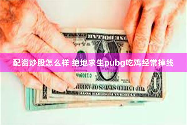 配资炒股怎么样 绝地求生pubg吃鸡经常掉线