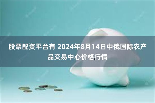 股票配资平台有 2024年8月14日中俄国际农产品交易中心价格行情