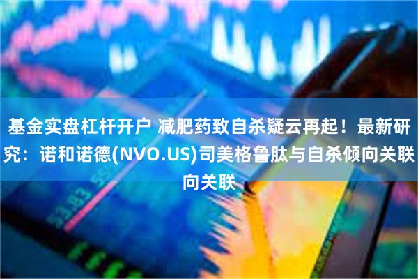 基金实盘杠杆开户 减肥药致自杀疑云再起！最新研究：诺和诺德(NVO.US)司美格鲁肽与自杀倾向关联