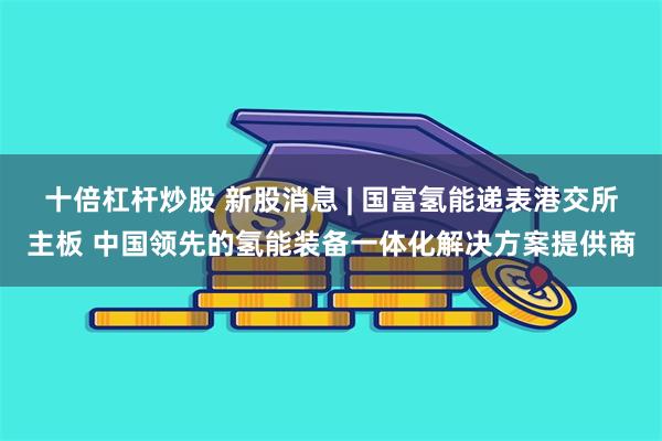 十倍杠杆炒股 新股消息 | 国富氢能递表港交所主板 中国领先的氢能装备一体化解决方案提供商