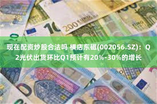 现在配资炒股合法吗 横店东磁(002056.SZ)：Q2光伏出货环比Q1预计有20%-30%的增长