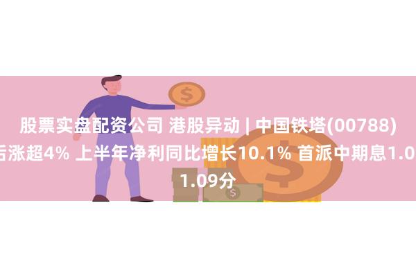 股票实盘配资公司 港股异动 | 中国铁塔(00788)午后涨超4% 上半年净利同比增长10.1% 首派中期息1.09分