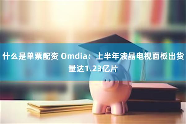 什么是单票配资 Omdia：上半年液晶电视面板出货量达1.23亿片