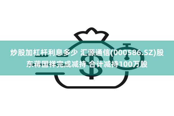 炒股加杠杆利息多少 汇源通信(000586.SZ)股东蒋国祥完成减持 合计减持100万股