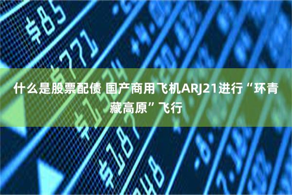 什么是股票配债 国产商用飞机ARJ21进行“环青藏高原”飞行