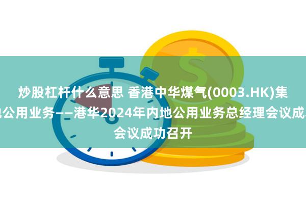 炒股杠杆什么意思 香港中华煤气(0003.HK)集团内地公用业务——港华2024年内地公用业务总经理会议成功召开