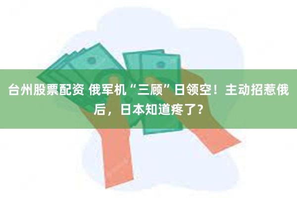 台州股票配资 俄军机“三顾”日领空！主动招惹俄后，日本知道疼了？