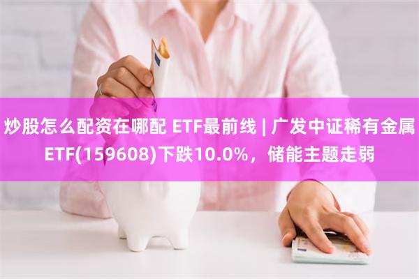 炒股怎么配资在哪配 ETF最前线 | 广发中证稀有金属ETF(159608)下跌10.0%，储能主题走弱