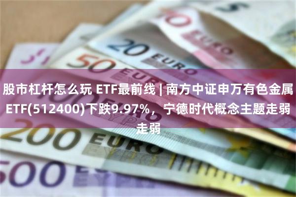 股市杠杆怎么玩 ETF最前线 | 南方中证申万有色金属ETF(512400)下跌9.97%，宁德时代概念主题走弱