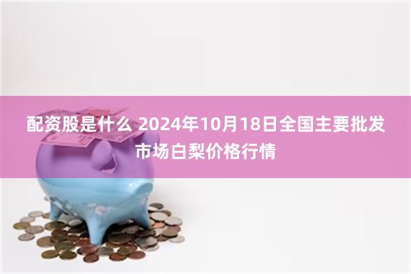 配资股是什么 2024年10月18日全国主要批发市场白梨价格行情