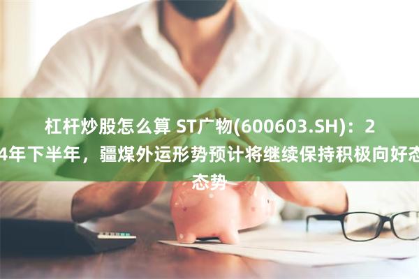 杠杆炒股怎么算 ST广物(600603.SH)：2024年下半年，疆煤外运形势预计将继续保持积极向好态势