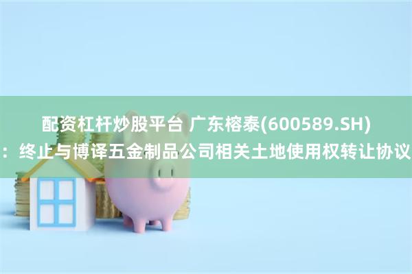 配资杠杆炒股平台 广东榕泰(600589.SH)：终止与博译五金制品公司相关土地使用权转让协议