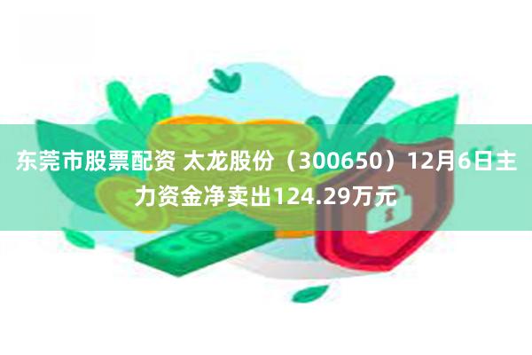 东莞市股票配资 太龙股份（300650）12月6日主力资金净卖出124.29万元