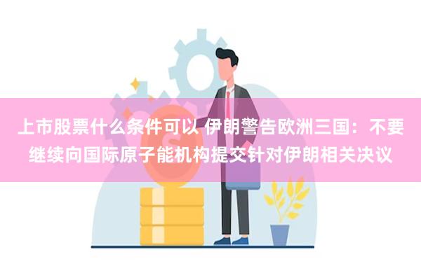 上市股票什么条件可以 伊朗警告欧洲三国：不要继续向国际原子能机构提交针对伊朗相关决议