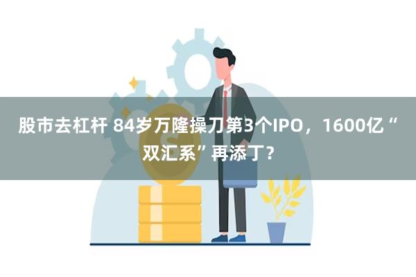 股市去杠杆 84岁万隆操刀第3个IPO，1600亿“双汇系”再添丁？