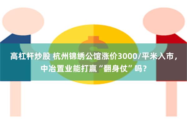 高杠杆炒股 杭州锦绣公馆涨价3000/平米入市，中冶置业能打赢“翻身仗”吗？