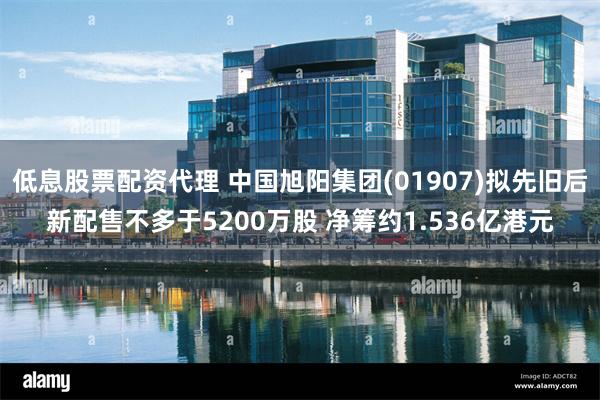 低息股票配资代理 中国旭阳集团(01907)拟先旧后新配售不多于5200万股 净筹约1.536亿港元