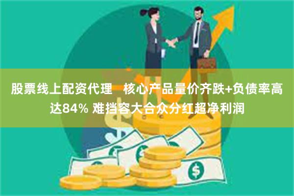 股票线上配资代理   核心产品量价齐跌+负债率高达84% 难挡容大合众分红超净利润