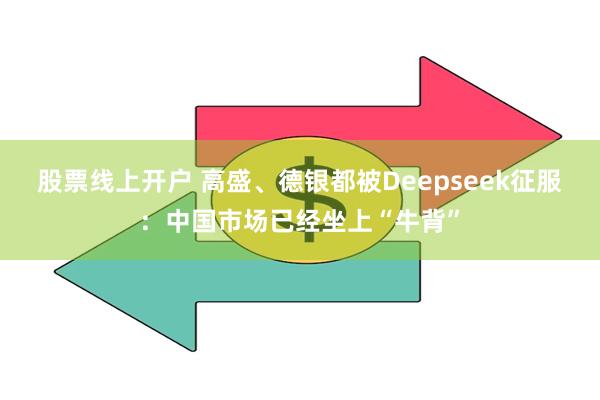 股票线上开户 高盛、德银都被Deepseek征服：中国市场已经坐上“牛背”