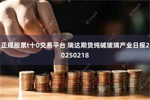 正规股票t十0交易平台 瑞达期货纯碱玻璃产业日报20250218