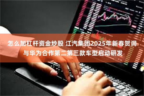 怎么加杠杆资金炒股 江汽集团2025年新春贺词 与华为合作第二第三款车型启动研发