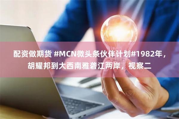 配资做期货 #MCN微头条伙伴计划#1982年，胡耀邦到大西南雅砻江两岸，视察二