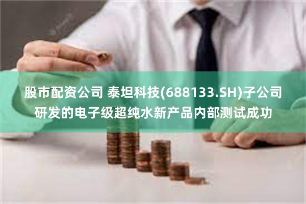 股市配资公司 泰坦科技(688133.SH)子公司研发的电子级超纯水新产品内部测试成功